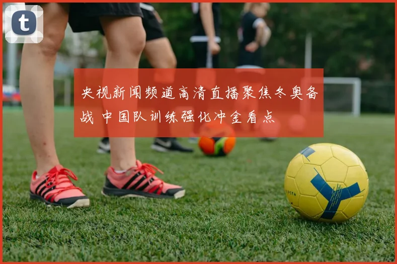 央视新闻频道高清直播聚焦冬奥备战 中国队训练强化冲金看点
