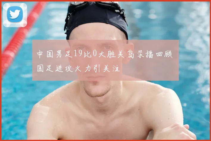 中国男足19比0大胜关岛录播回顾 国足进攻火力引关注