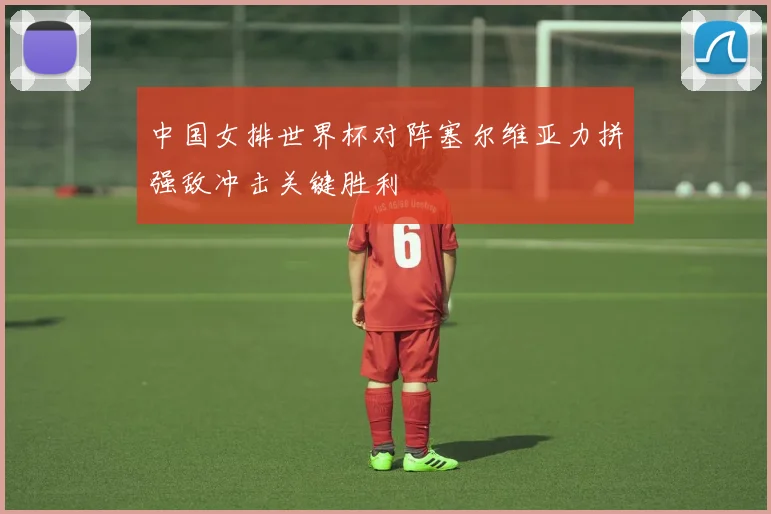 中国女排世界杯对阵塞尔维亚力拼强敌冲击关键胜利