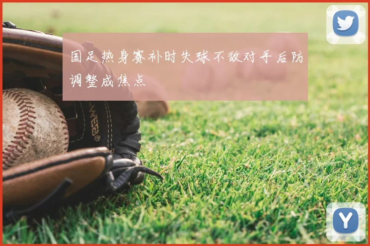 国足热身赛补时失球不敌对手后防调整成焦点