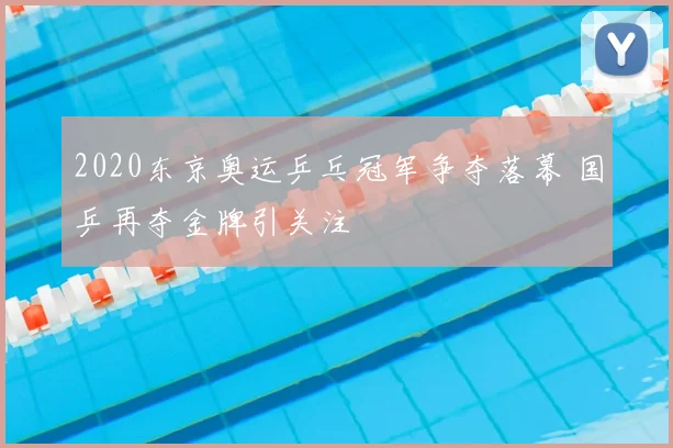 2020东京奥运乒乓冠军争夺落幕 国乒再夺金牌引关注