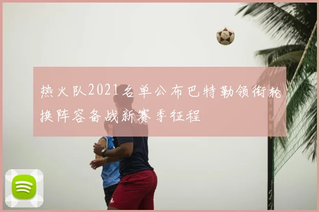 热火队2021名单公布巴特勒领衔轮换阵容备战新赛季征程