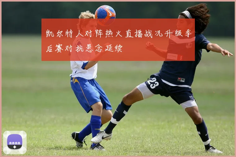 凯尔特人对阵热火直播战况升级季后赛对抗悬念延续