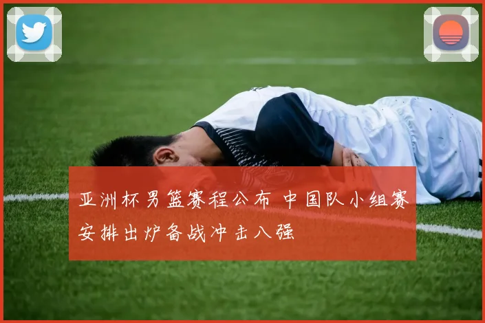 亚洲杯男篮赛程公布 中国队小组赛安排出炉备战冲击八强