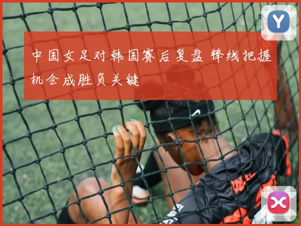 中国女足对韩国赛后复盘 锋线把握机会成胜负关键