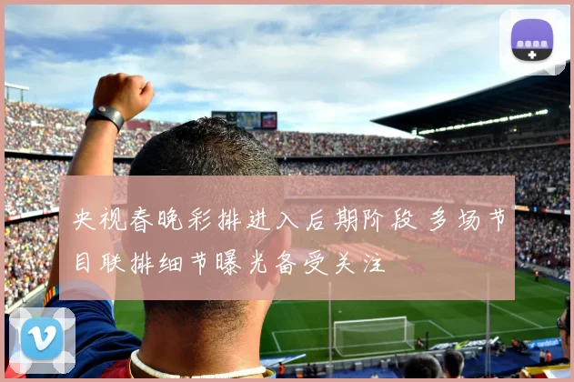 央视春晚彩排进入后期阶段 多场节目联排细节曝光备受关注
