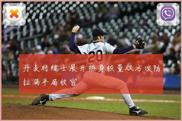丹麦对瑞士展开热身较量双方攻防拉满平局收官