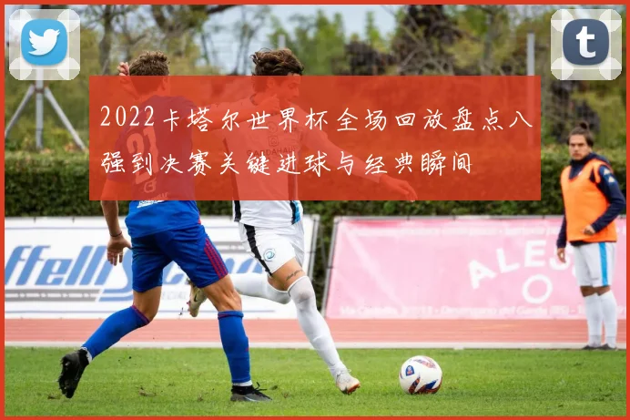 2022卡塔尔世界杯全场回放盘点八强到决赛关键进球与经典瞬间