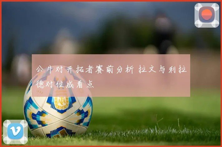 公牛对开拓者赛前分析 拉文与利拉德对位成看点