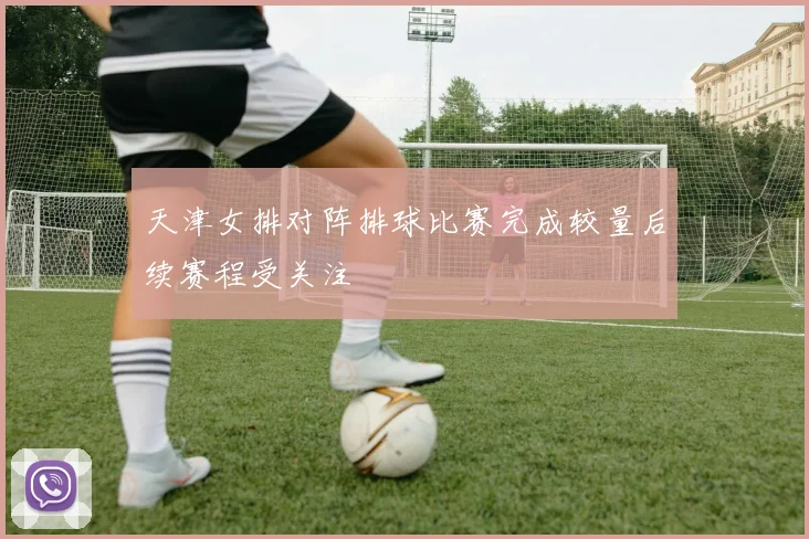 天津女排对阵排球比赛完成较量后续赛程受关注