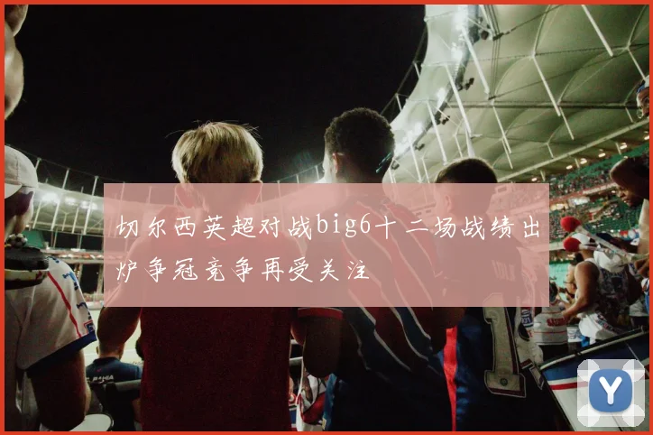 切尔西英超对战big6十二场战绩出炉争冠竞争再受关注