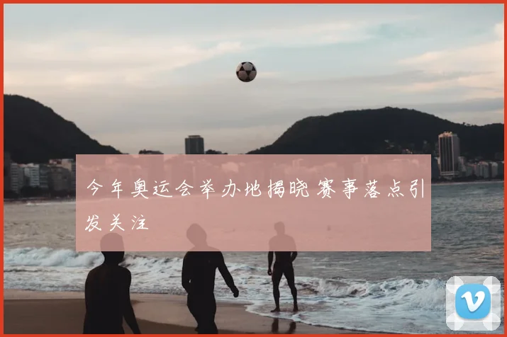 今年奥运会举办地揭晓 赛事落点引发关注