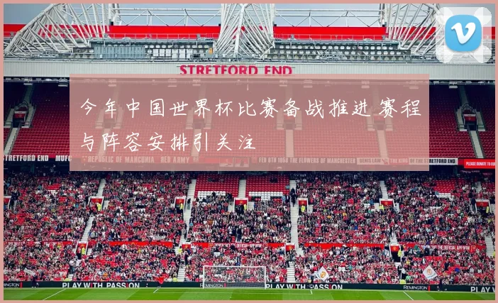 今年中国世界杯比赛备战推进 赛程与阵容安排引关注